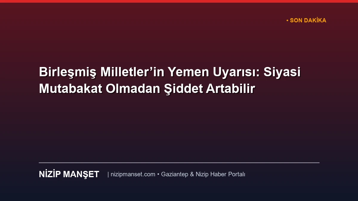 Birleşmiş Milletler’in Yemen Uyarısı: Siyasi Mutabakat Olmadan Şiddet Artabilir